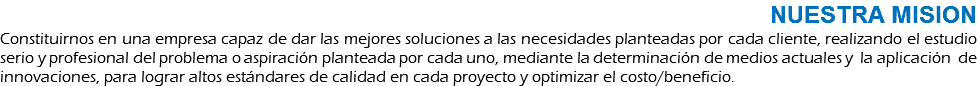 NUESTRA MISION Constituirnos en una empresa capaz de dar las mejores soluciones a las necesidades planteadas por cada cliente, realizando el estudio serio y profesional del problema o aspiración planteada por cada uno, mediante la determinación de medios actuales y la aplicación de innovaciones, para lograr altos estándares de calidad en cada proyecto y optimizar el costo/beneficio.